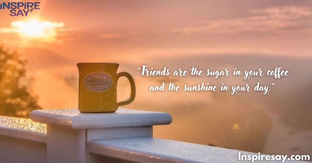 "Friends are the sugar in your coffee and the sunshine in your day."