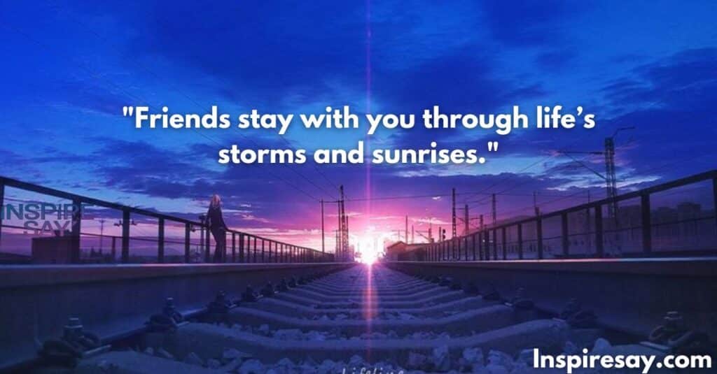 Friends stay with you through life’s storms and sunrises.