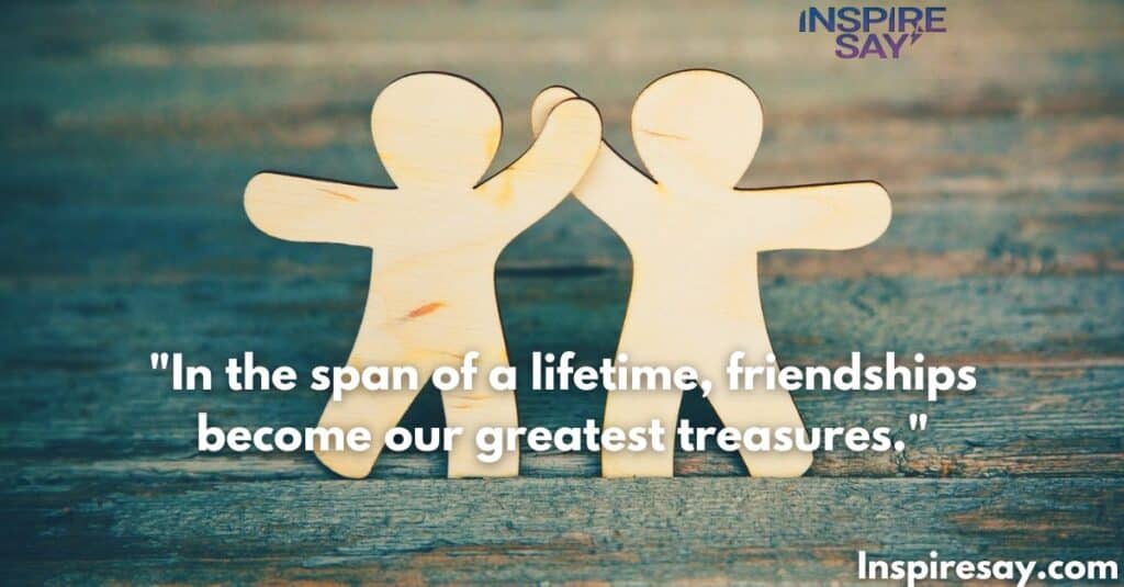 In the span of a lifetime, friendships become our greatest treasures.