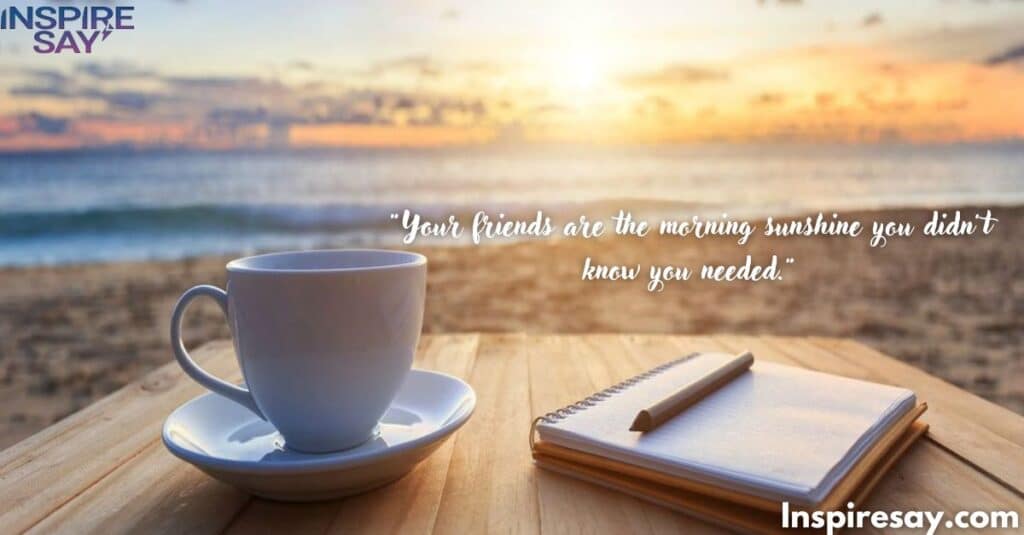 Your friends are the morning sunshine you didn’t know you needed.